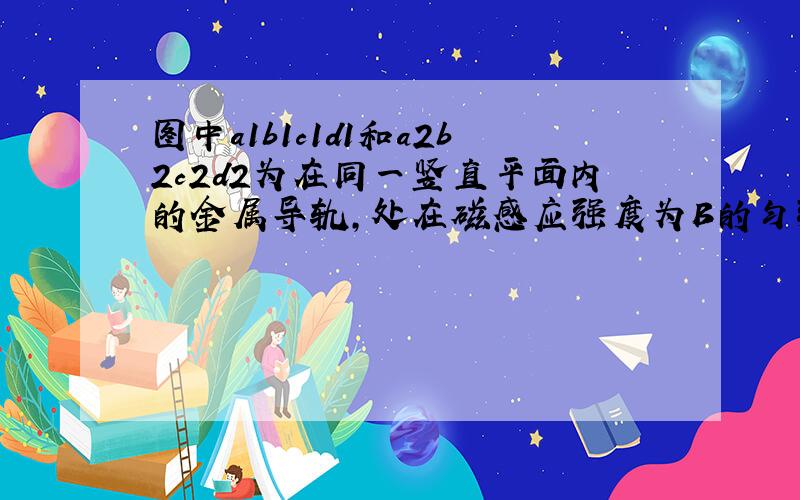 图中a1b1c1d1和a2b2c2d2为在同一竖直平面内的金属导轨,处在磁感应强度为B的匀强磁场中,磁场方向垂直于导轨所