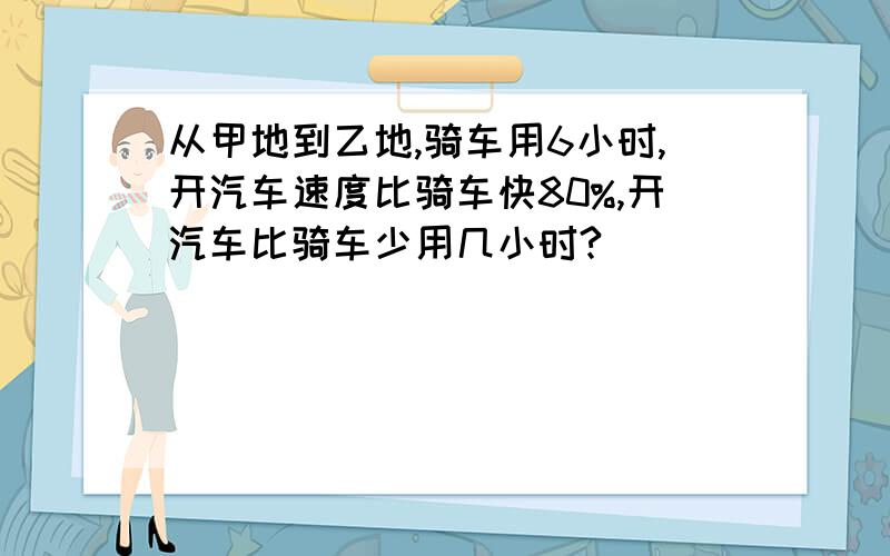 从甲地到乙地,骑车用6小时,开汽车速度比骑车快80%,开汽车比骑车少用几小时?