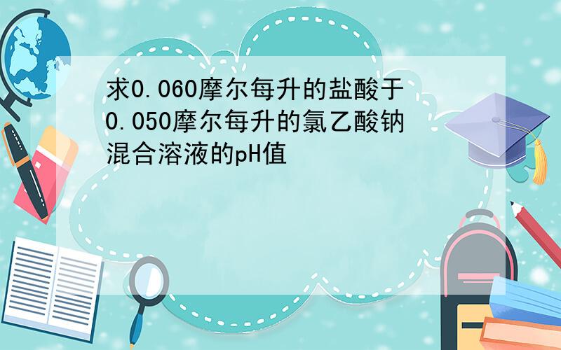 求0.060摩尔每升的盐酸于0.050摩尔每升的氯乙酸钠混合溶液的pH值