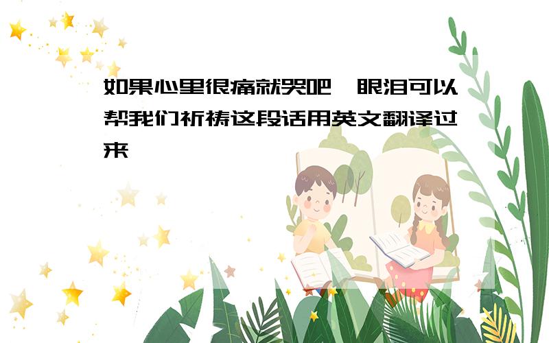 如果心里很痛就哭吧,眼泪可以帮我们祈祷这段话用英文翻译过来