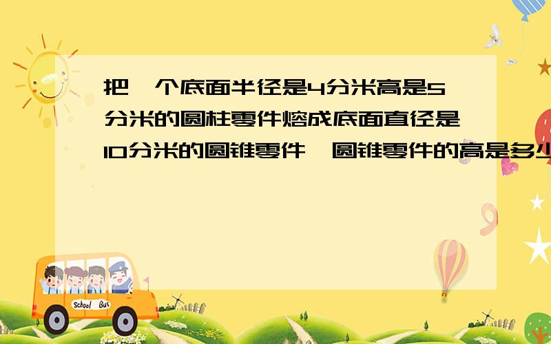 把一个底面半径是4分米高是5分米的圆柱零件熔成底面直径是10分米的圆锥零件,圆锥零件的高是多少?