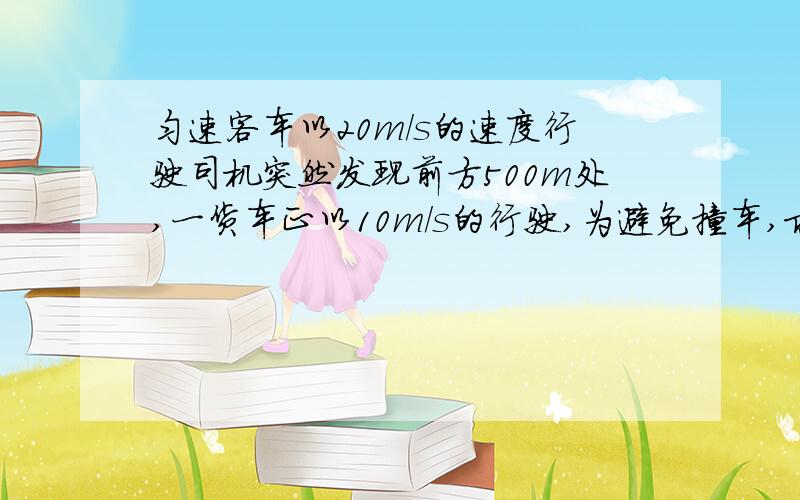 匀速客车以20m/s的速度行驶司机突然发现前方500m处,一货车正以10m/s的行驶,为避免撞车,求