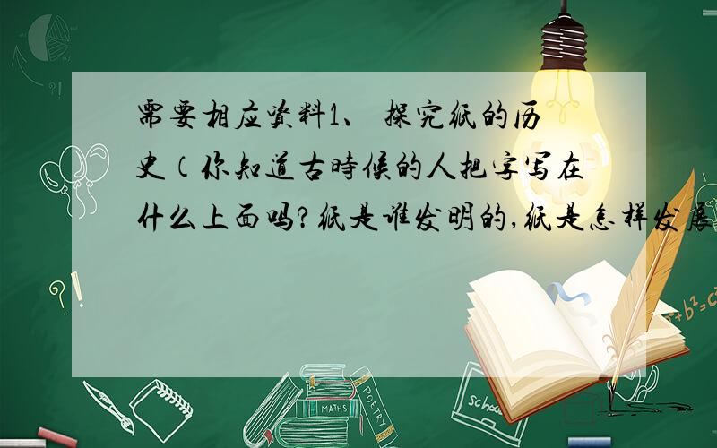 需要相应资料1、 探究纸的历史（你知道古时候的人把字写在什么上面吗?纸是谁发明的,纸是怎样发展演变的