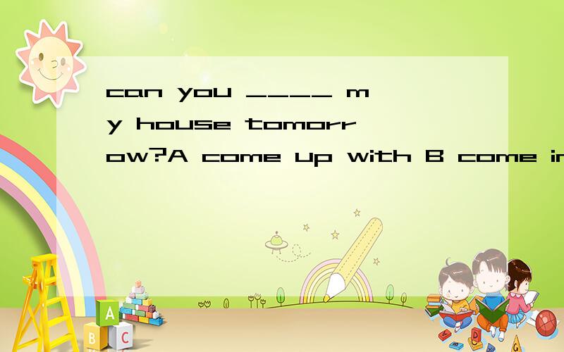 can you ____ my house tomorrow?A come up with B come in C co