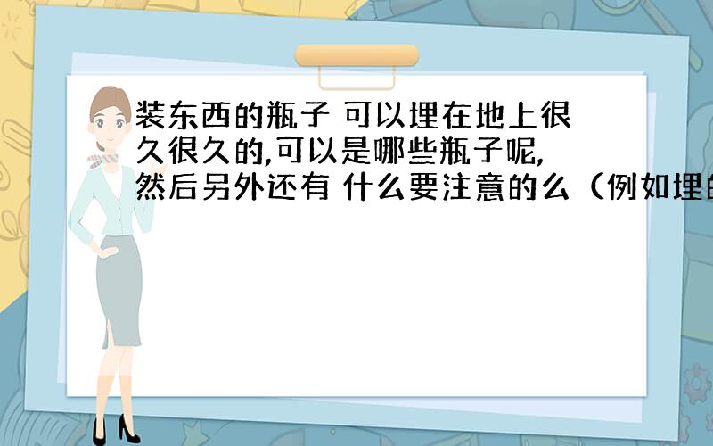 装东西的瓶子 可以埋在地上很久很久的,可以是哪些瓶子呢,然后另外还有 什么要注意的么（例如埋的地方的土壤 等）