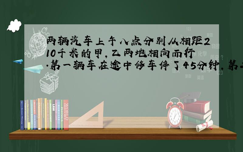 两辆汽车上午八点分别从相距210千米的甲,乙两地相向而行.第一辆车在途中修车停了45分钟,第二辆因加油停了半小时,结果在