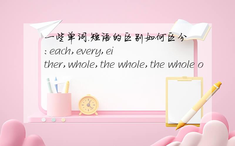 一些单词.短语的区别如何区分:each,every,either,whole,the whole,the whole o