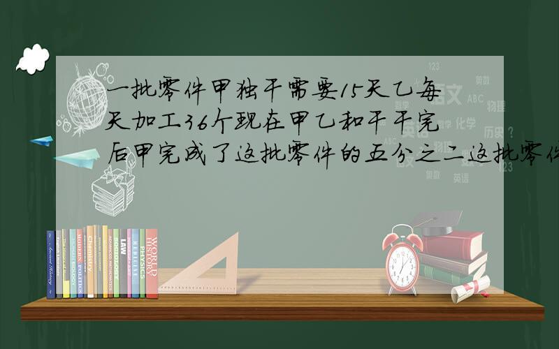 一批零件甲独干需要15天乙每天加工36个现在甲乙和干干完后甲完成了这批零件的五分之二这批零件共有