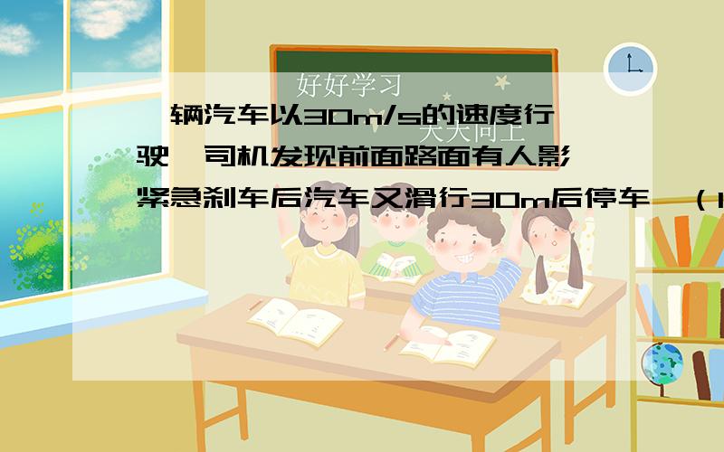 一辆汽车以30m/s的速度行驶,司机发现前面路面有人影,紧急刹车后汽车又滑行30m后停车,（1）从刹车到停车用了多少时间