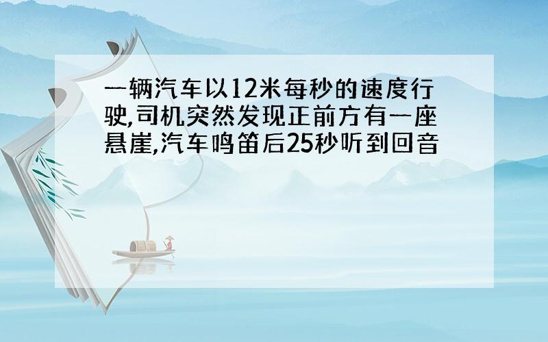 一辆汽车以12米每秒的速度行驶,司机突然发现正前方有一座悬崖,汽车鸣笛后25秒听到回音