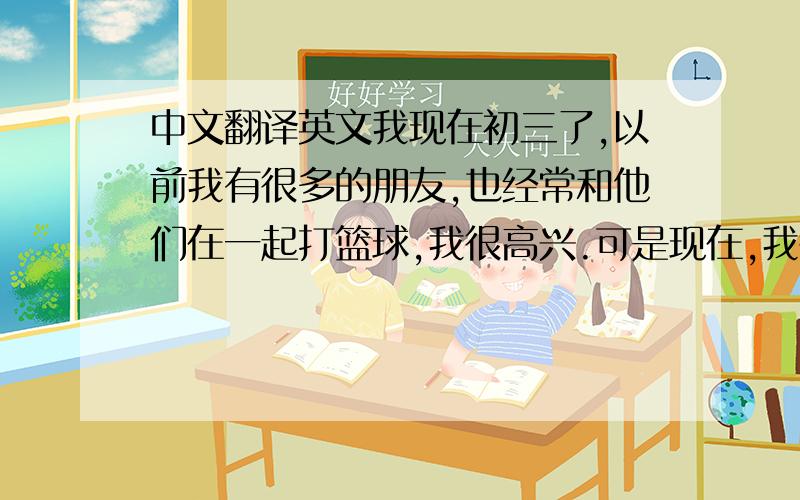 中文翻译英文我现在初三了,以前我有很多的朋友,也经常和他们在一起打篮球,我很高兴.可是现在,我很忙,因为我没有时间玩.以