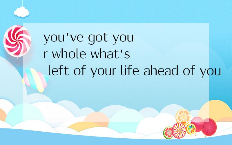 you've got your whole what's left of your life ahead of you