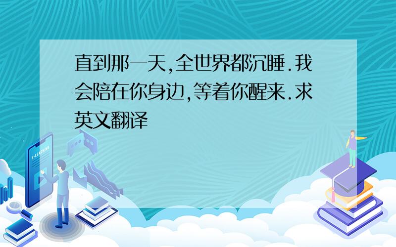 直到那一天,全世界都沉睡.我会陪在你身边,等着你醒来.求英文翻译