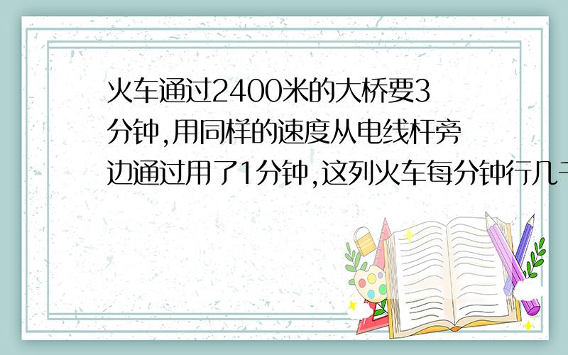 火车通过2400米的大桥要3分钟,用同样的速度从电线杆旁边通过用了1分钟,这列火车每分钟行几千米