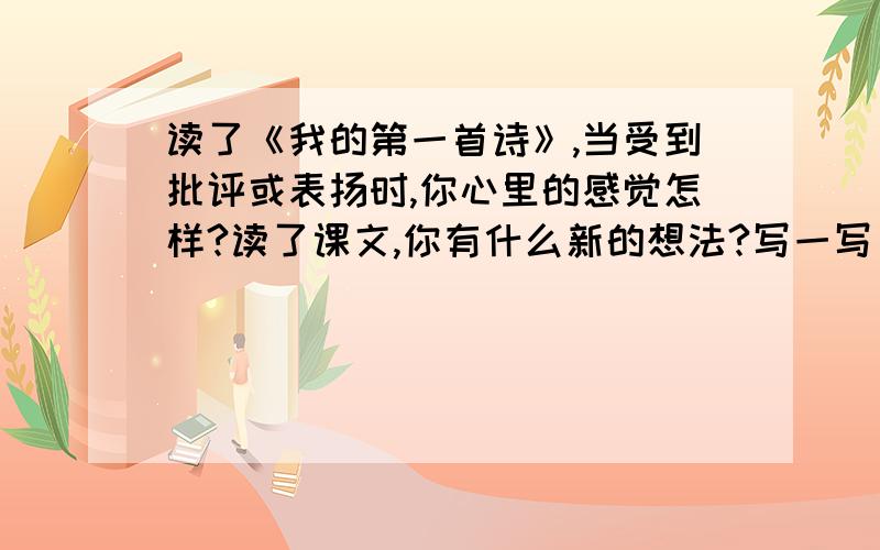 读了《我的第一首诗》,当受到批评或表扬时,你心里的感觉怎样?读了课文,你有什么新的想法?写一写