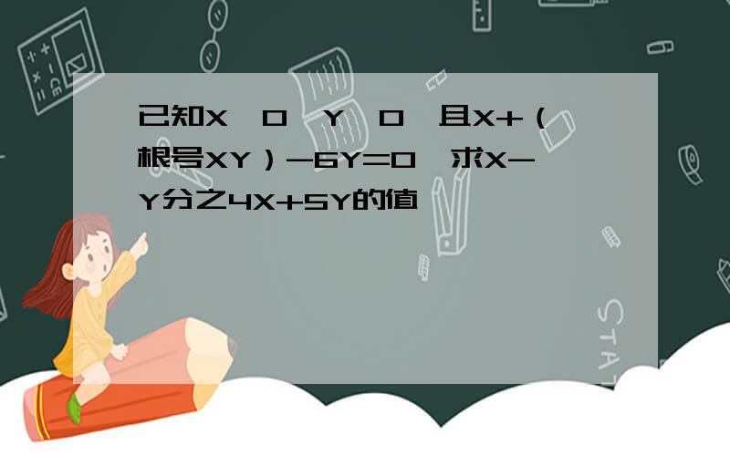 已知X>0,Y>0,且X+（根号XY）-6Y=0,求X-Y分之4X+5Y的值