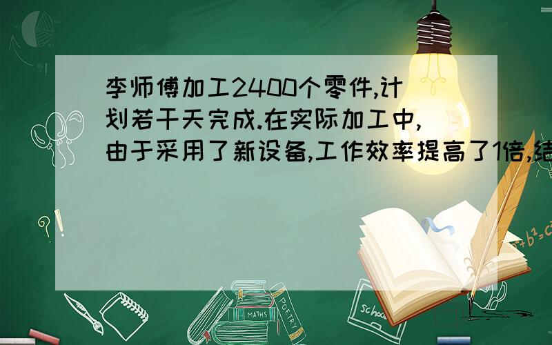 李师傅加工2400个零件,计划若干天完成.在实际加工中,由于采用了新设备,工作效率提高了1倍,结果提...