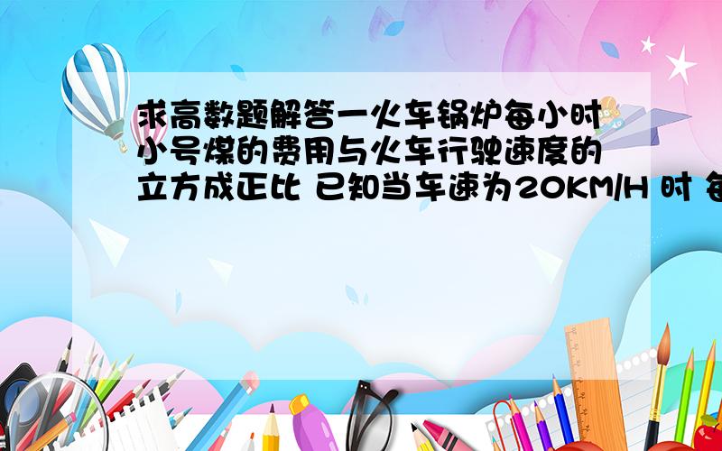 求高数题解答一火车锅炉每小时小号煤的费用与火车行驶速度的立方成正比 已知当车速为20KM/H 时 每小时耗煤价值40元