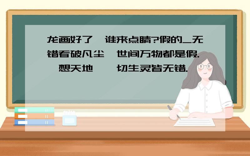 龙画好了,谁来点睛?假的_无错看破凡尘,世间万物都是假.冥想天地,一切生灵皆无错.