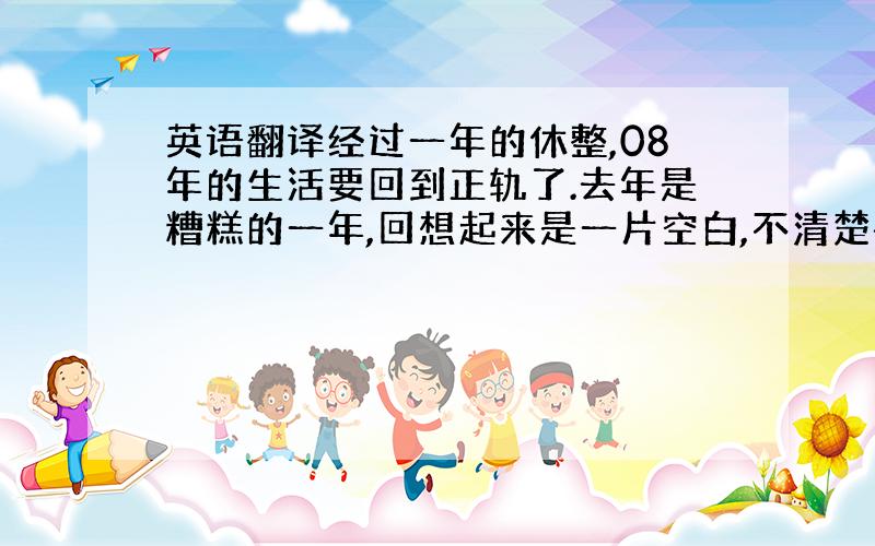 英语翻译经过一年的休整,08年的生活要回到正轨了.去年是糟糕的一年,回想起来是一片空白,不清楚每天都在干嘛,只觉得时间过