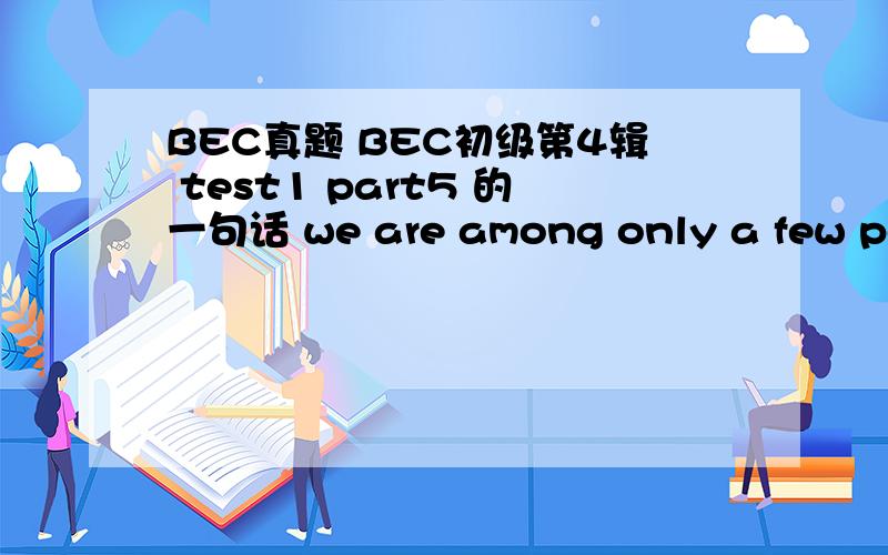 BEC真题 BEC初级第4辑 test1 part5 的一句话 we are among only a few peop