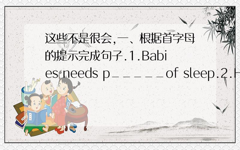 这些不是很会,一、根据首字母的提示完成句子.1.Babies needs p_____of sleep.2.He has