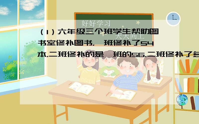 （1）六年级三个班学生帮助图书室修补图书，一班修补了54本，二班修补的是一班的56，二班修补了多少本？