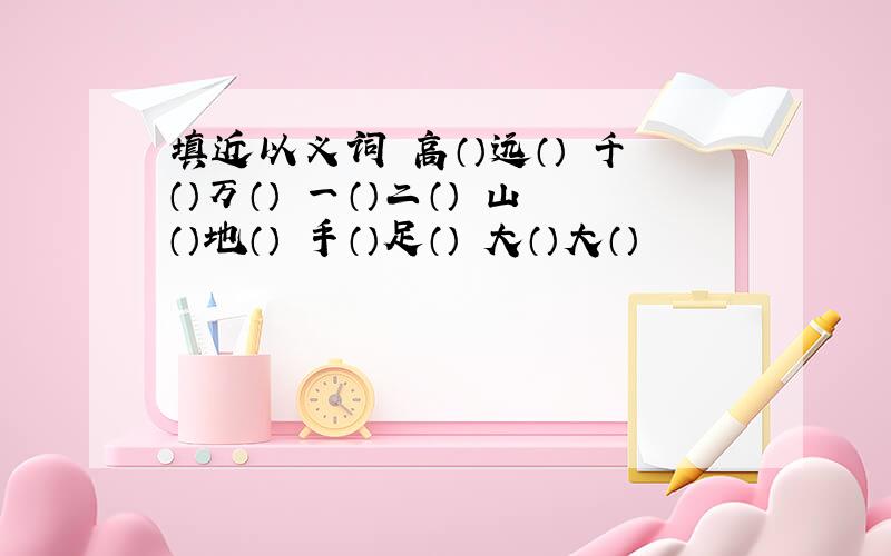 填近以义词 高（）远（） 千（）万（） 一（）二（） 山（）地（） 手（）足（） 大（）大（）