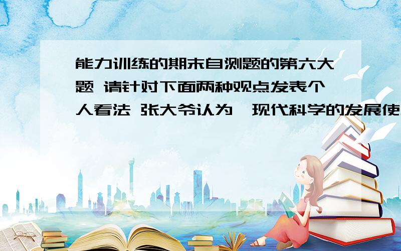 能力训练的期末自测题的第六大题 请针对下面两种观点发表个人看法 张大爷认为,现代科学的发展使地球环境