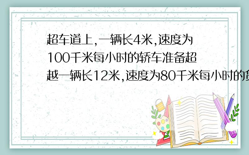 超车道上,一辆长4米,速度为100千米每小时的轿车准备超越一辆长12米,速度为80千米每小时的货车,则需要几秒