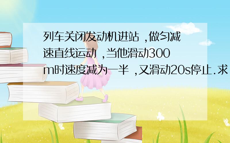 列车关闭发动机进站 ,做匀减速直线运动 ,当他滑动300m时速度减为一半 ,又滑动20s停止.求