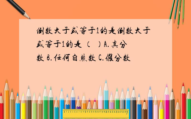 倒数大于或等于1的是倒数大于或等于1的是 （ ）A.真分数 B.任何自然数 C.假分数