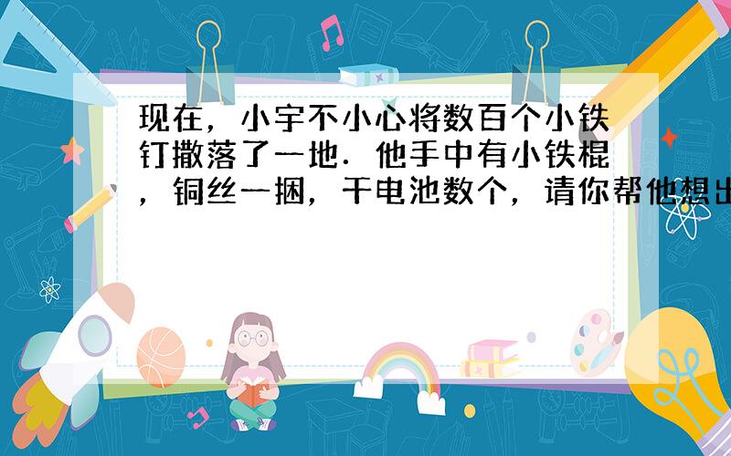 现在，小宇不小心将数百个小铁钉撒落了一地．他手中有小铁棍，铜丝一捆，干电池数个，请你帮他想出一个较好的办法很快将小铁钉收