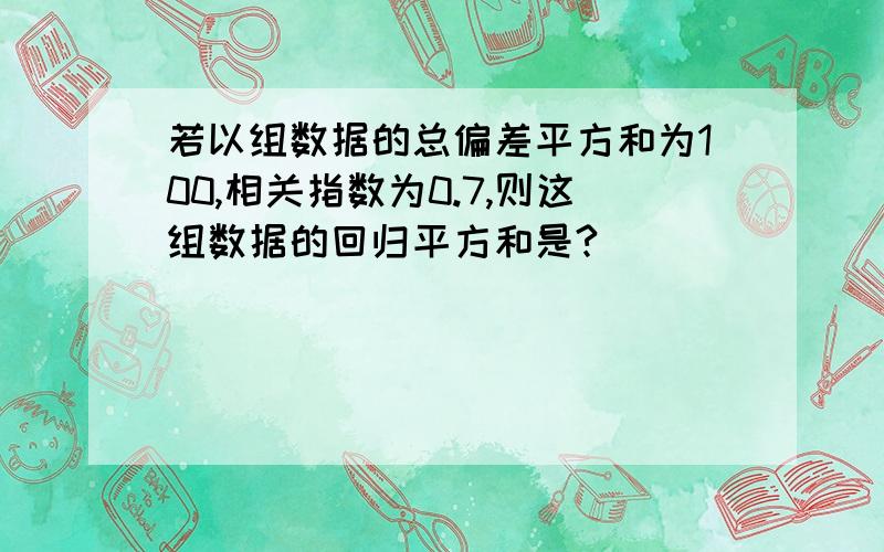 若以组数据的总偏差平方和为100,相关指数为0.7,则这组数据的回归平方和是?