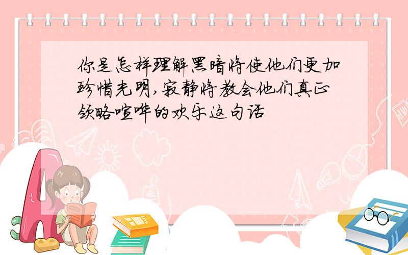 你是怎样理解黑暗将使他们更加珍惜光明,寂静将教会他们真正领略喧哗的欢乐这句话