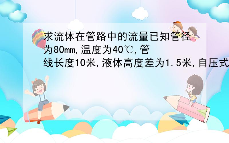 求流体在管路中的流量已知管径为80mm,温度为40℃,管线长度10米,液体高度差为1.5米,自压式.求液体流量是多少?液