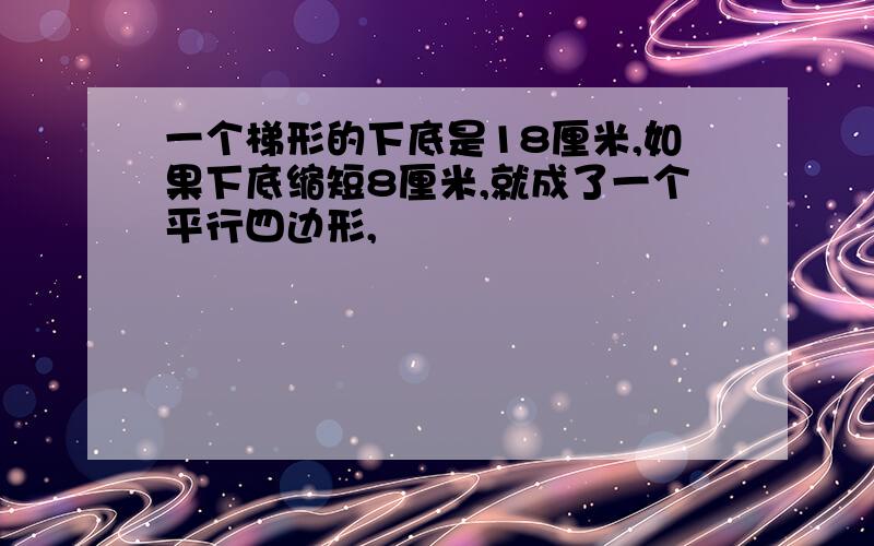 一个梯形的下底是18厘米,如果下底缩短8厘米,就成了一个平行四边形,