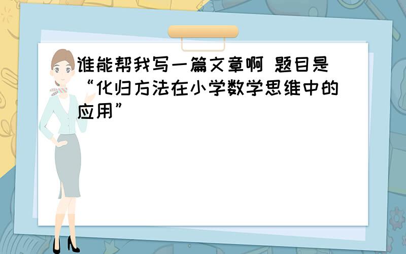 谁能帮我写一篇文章啊 题目是“化归方法在小学数学思维中的应用”