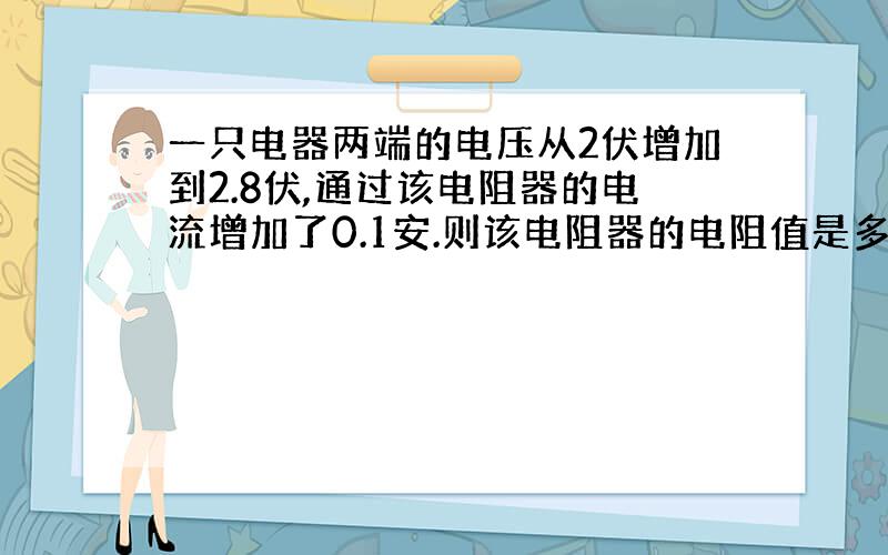 一只电器两端的电压从2伏增加到2.8伏,通过该电阻器的电流增加了0.1安.则该电阻器的电阻值是多少?