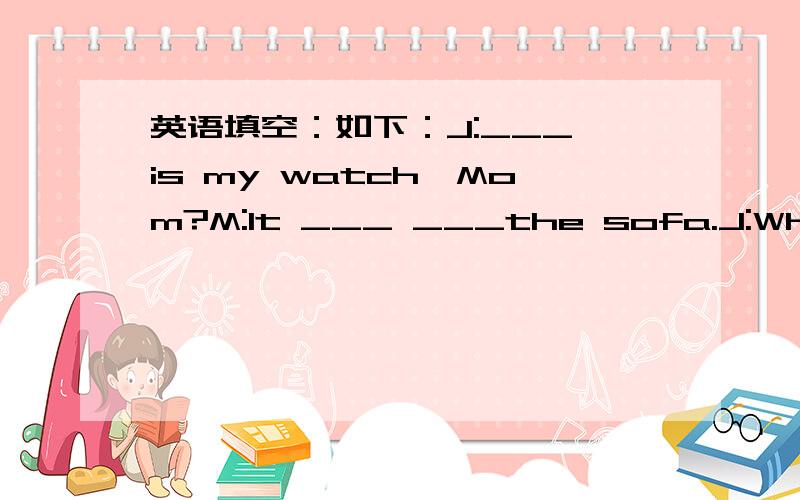 英语填空：如下：J:___ is my watch,Mom?M:It ___ ___the sofa.J:Where _