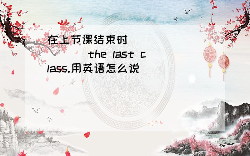 在上节课结束时__ __ __ __the last class.用英语怎么说