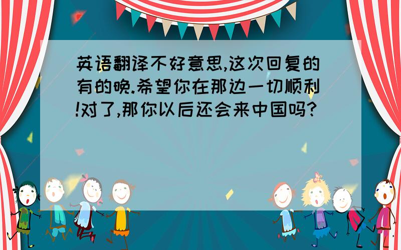 英语翻译不好意思,这次回复的有的晚.希望你在那边一切顺利!对了,那你以后还会来中国吗?