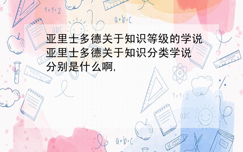 亚里士多德关于知识等级的学说亚里士多德关于知识分类学说 分别是什么啊,