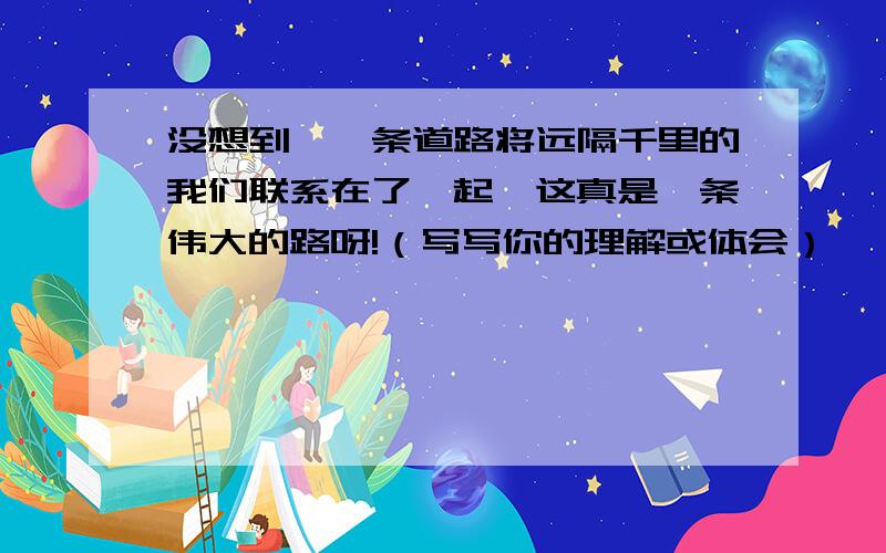 没想到,一条道路将远隔千里的我们联系在了一起,这真是一条伟大的路呀!（写写你的理解或体会）