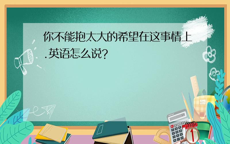 你不能抱太大的希望在这事情上.英语怎么说?