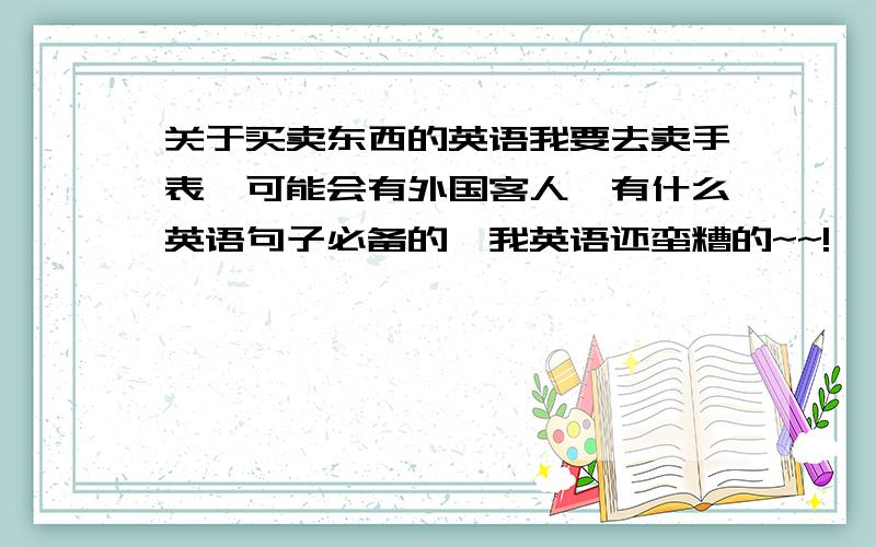 关于买卖东西的英语我要去卖手表,可能会有外国客人,有什么英语句子必备的,我英语还蛮糟的~~!