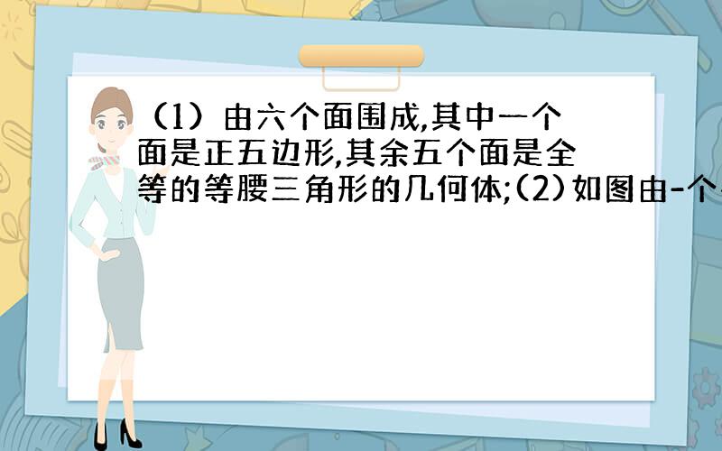 （1）由六个面围成,其中一个面是正五边形,其余五个面是全等的等腰三角形的几何体;(2)如图由-个平面图形旋转一周形成的几