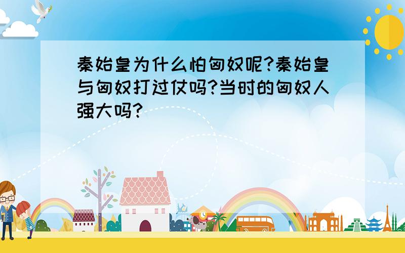 秦始皇为什么怕匈奴呢?秦始皇与匈奴打过仗吗?当时的匈奴人强大吗?