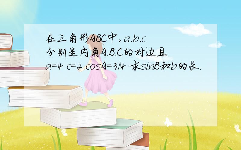 在三角形ABC中,a.b.c分别是内角A.B.C的对边且a=4 c=2 cosA=3/4 求sinB和b的长.