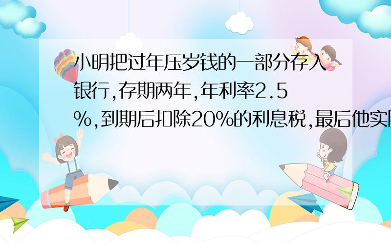 小明把过年压岁钱的一部分存入银行,存期两年,年利率2.5%,到期后扣除20%的利息税,最后他实际拿到5200元,